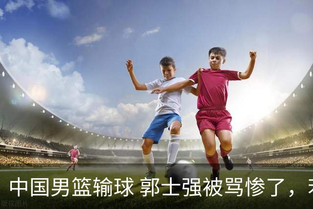 中国男篮输球 郭士强被骂惨了，若无缘第二阶段 下课将毫无悬念！
