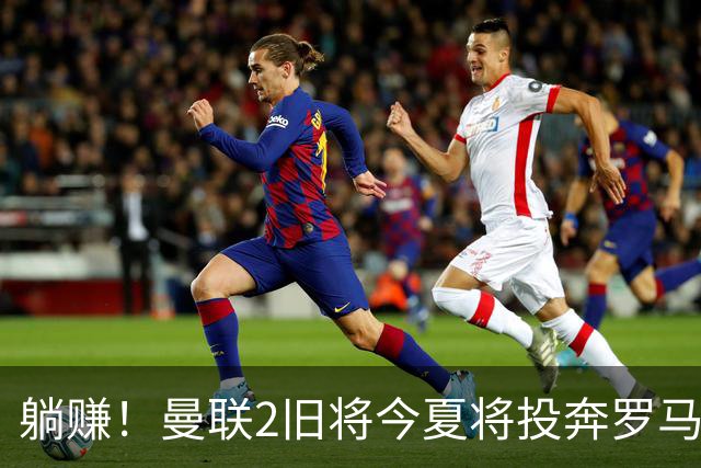 躺赚！曼联2旧将今夏将投奔罗马，红魔有望坐收千万英镑分成